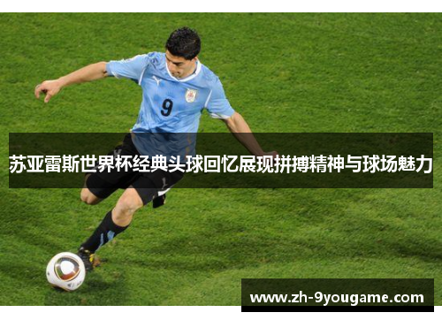 苏亚雷斯世界杯经典头球回忆展现拼搏精神与球场魅力