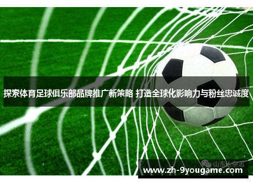 探索体育足球俱乐部品牌推广新策略 打造全球化影响力与粉丝忠诚度