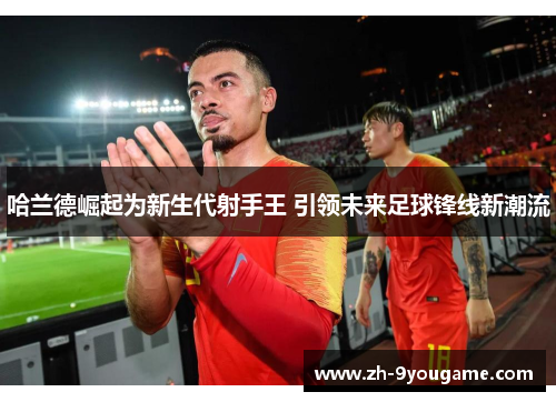 哈兰德崛起为新生代射手王 引领未来足球锋线新潮流